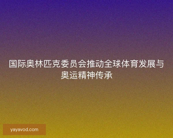 国际奥林匹克委员会推动全球体育发展与奥运精神传承 国际奥林匹克委员会推动全球体育发展与奥运精神传承
