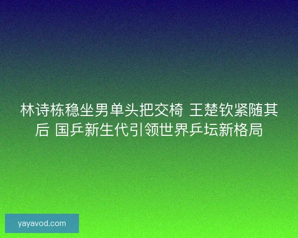 林诗栋稳坐男单头把交椅 王楚钦紧随其后 国乒新生代引领世界乒坛新格局