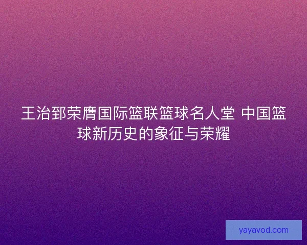 王治郅荣膺国际篮联篮球名人堂 中国篮球新历史的象征与荣耀 王治郅荣膺国际篮联篮球名人堂 中国篮球新历史的象征与荣耀
