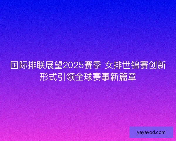 国际排联展望2025赛季 女排世锦赛创新形式引领全球赛事新篇章