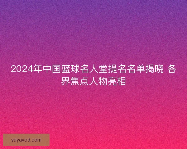 2024年中国篮球名人堂提名名单揭晓 各界焦点人物亮相