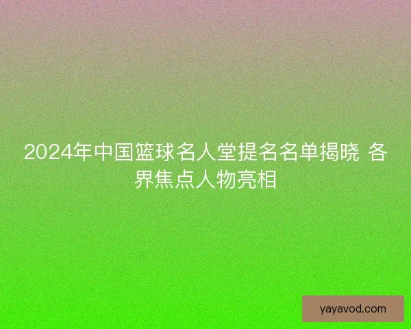 2024年中国篮球名人堂提名名单揭晓 各界焦点人物亮相 2024年中国篮球名人堂提名名单揭晓 各界焦点人物亮相
