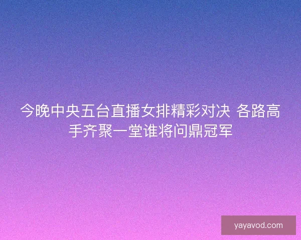 今晚中央五台直播女排精彩对决 各路高手齐聚一堂谁将问鼎冠军